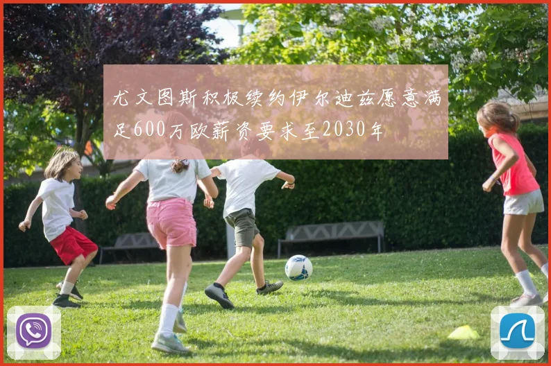 尤文图斯积极续约伊尔迪兹愿意满足600万欧薪资要求至2030年