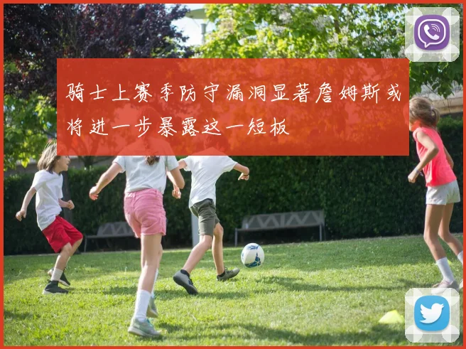 骑士上赛季防守漏洞显著詹姆斯或将进一步暴露这一短板