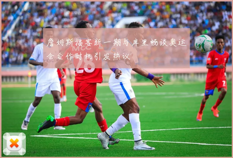 詹姆斯播客新一期与库里畅谈奥运会合作时机引发热议