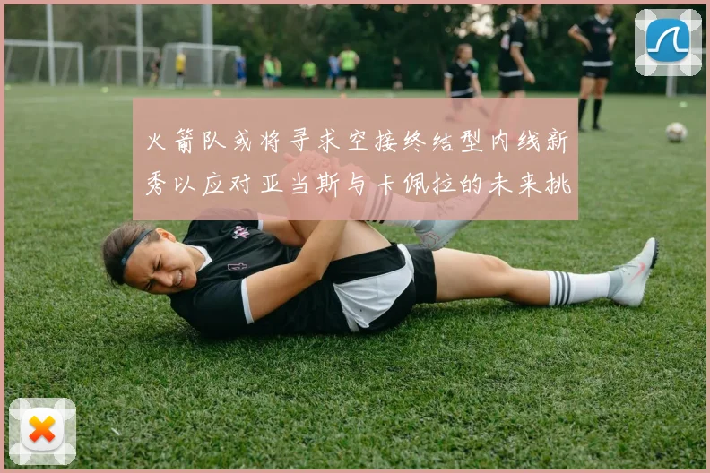 火箭队或将寻求空接终结型内线新秀以应对亚当斯与卡佩拉的未来挑战