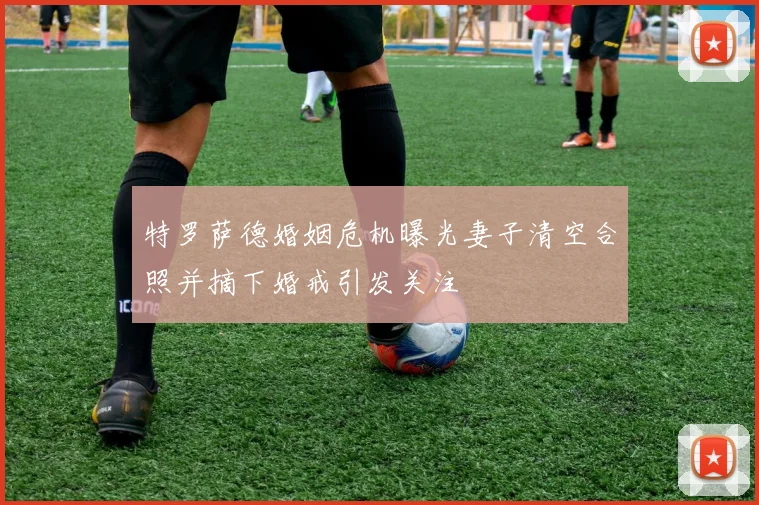 特罗萨德婚姻危机曝光妻子清空合照并摘下婚戒引发关注