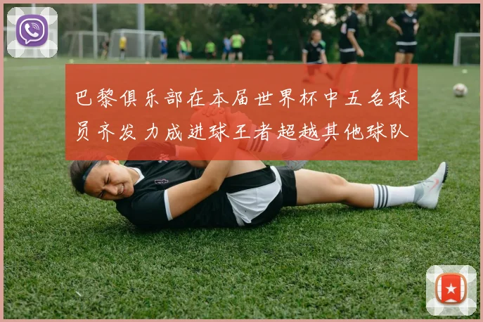 巴黎俱乐部在本届世界杯中五名球员齐发力成进球王者超越其他球队