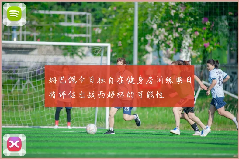姆巴佩今日独自在健身房训练明日将评估出战西超杯的可能性