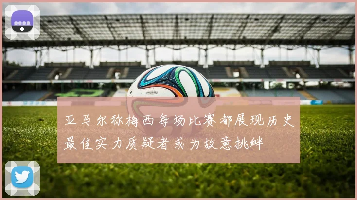 亚马尔称梅西每场比赛都展现历史最佳实力质疑者或为故意挑衅