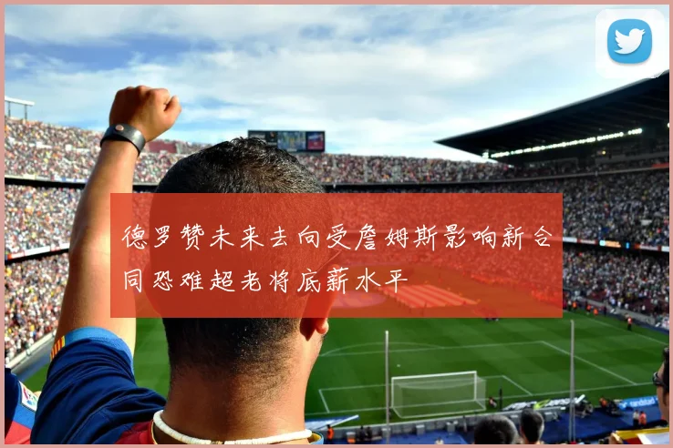 德罗赞未来去向受詹姆斯影响新合同恐难超老将底薪水平