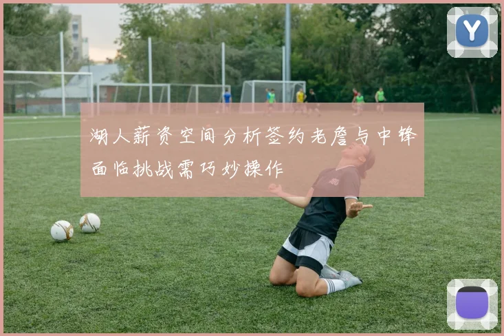 湖人薪资空间分析签约老詹与中锋面临挑战需巧妙操作