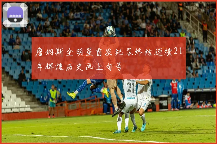 詹姆斯全明星首发纪录终结连续21年辉煌历史画上句号