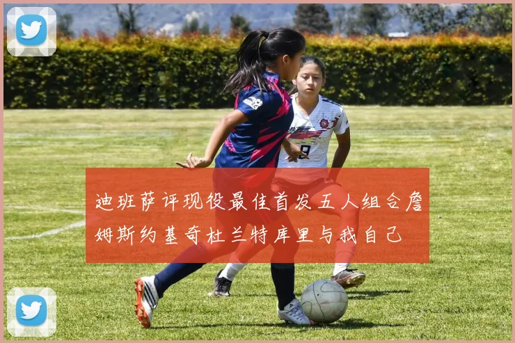 迪班萨评现役最佳首发五人组合詹姆斯约基奇杜兰特库里与我自己
