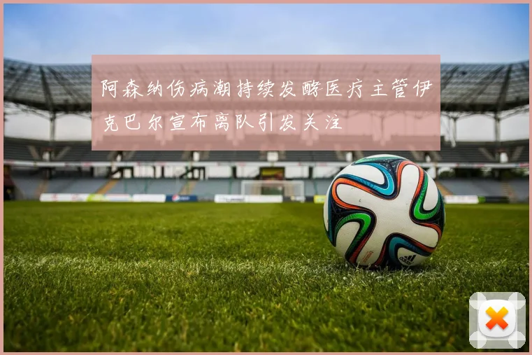 阿森纳伤病潮持续发酵医疗主管伊克巴尔宣布离队引发关注