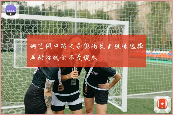 姆巴佩中路之争德尚反击教练选择质疑称我们不是傻瓜