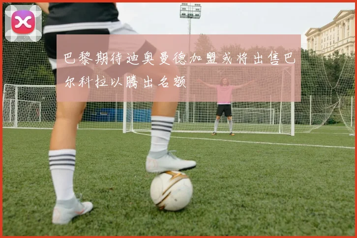巴黎期待迪奥曼德加盟或将出售巴尔科拉以腾出名额