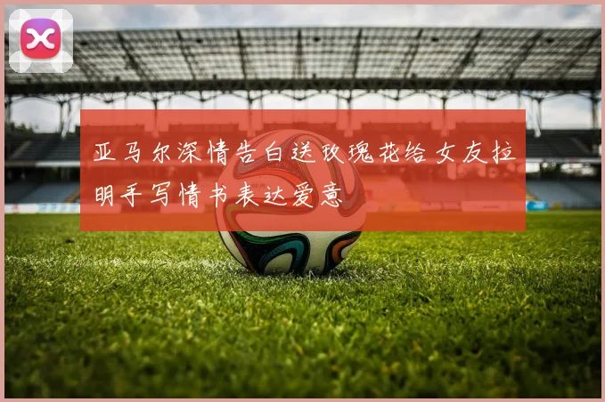 亚马尔深情告白送玫瑰花给女友拉明手写情书表达爱意