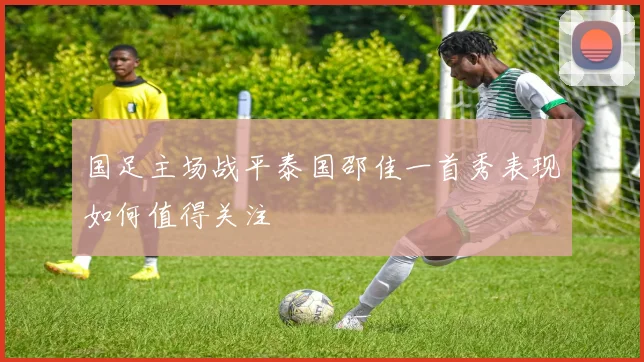 国足主场战平泰国邵佳一首秀表现如何值得关注