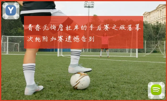 青春无悔詹杜库的季后赛之旅落幕次轮附加赛遗憾告别