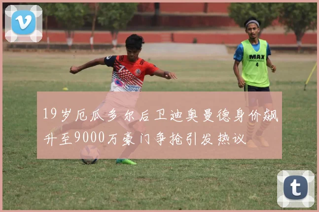 19岁厄瓜多尔后卫迪奥曼德身价飙升至9000万豪门争抢引发热议