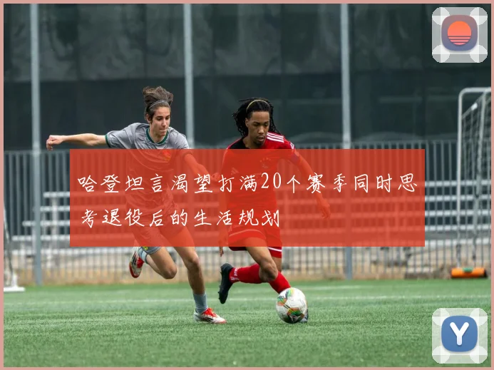 哈登坦言渴望打满20个赛季同时思考退役后的生活规划