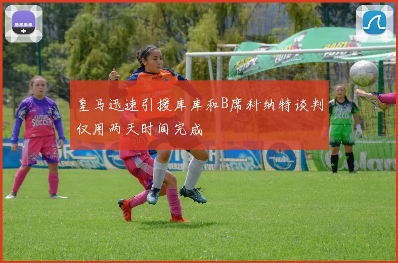 皇马迅速引援库库和B席科纳特谈判仅用两天时间完成