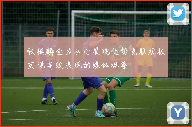张镇麟全力以赴展现优势克服短板实现高效表现的媒体观察